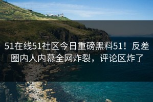 51在线51社区今日重磅黑料51！反差圈内人内幕全网炸裂，评论区炸了