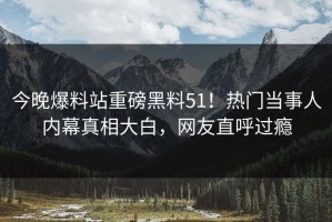 今晚爆料站重磅黑料51！热门当事人内幕真相大白，网友直呼过瘾