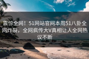 震惊全网！51网站官网本周51八卦全网炸裂，全网疯传大V真相让人全网热议不断