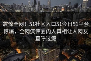 震惊全网！51社区入口51今日51平台惊爆，全网疯传圈内人真相让人网友直呼过瘾