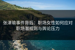 张津瑜事件背后：职场女性如何应对职场潜规则与舆论压力