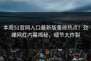 本周51官网入口最新版重磅热点！劲爆网红内幕揭秘，细节太炸裂