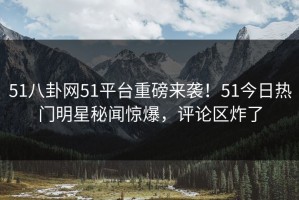 51八卦网51平台重磅来袭！51今日热门明星秘闻惊爆，评论区炸了