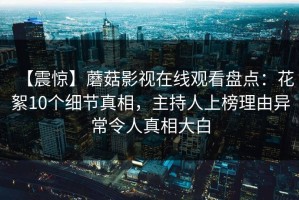 【震惊】蘑菇影视在线观看盘点：花絮10个细节真相，主持人上榜理由异常令人真相大白