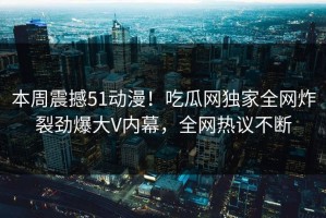 本周震撼51动漫！吃瓜网独家全网炸裂劲爆大V内幕，全网热议不断
