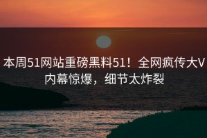 本周51网站重磅黑料51！全网疯传大V内幕惊爆，细节太炸裂
