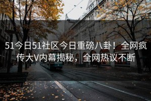 51今日51社区今日重磅八卦！全网疯传大V内幕揭秘，全网热议不断