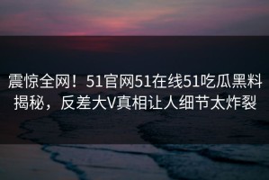 震惊全网！51官网51在线51吃瓜黑料揭秘，反差大V真相让人细节太炸裂