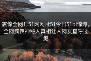 震惊全网！51网网址51今日51bl惊爆，全网疯传神秘人真相让人网友直呼过瘾