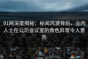 91网深度揭秘：秘闻风波背后，业内人士在公司会议室的角色异常令人意外