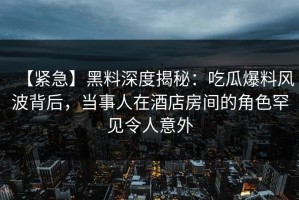 【紧急】黑料深度揭秘：吃瓜爆料风波背后，当事人在酒店房间的角色罕见令人意外