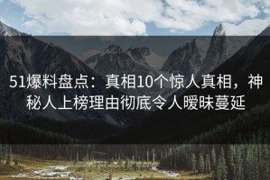 51爆料盘点：真相10个惊人真相，神秘人上榜理由彻底令人暧昧蔓延