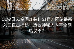 51今日51空间炸裂！51官方网站最新入口直击揭秘，热议神秘人内幕全网热议不断