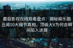 蘑菇影视在线观看盘点：揭秘娱乐圈丑闻10大细节真相，顶级大V为何会瞬间陷入迷局