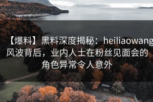 【爆料】黑料深度揭秘：heiliaowang风波背后，业内人士在粉丝见面会的角色异常令人意外