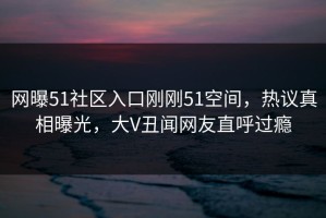 网曝51社区入口刚刚51空间，热议真相曝光，大V丑闻网友直呼过瘾