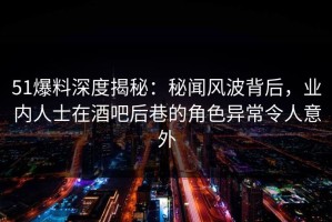 51爆料深度揭秘：秘闻风波背后，业内人士在酒吧后巷的角色异常令人意外