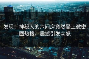 发现！神秘人的六间房竟然登上微密圈热搜，震撼引发众怒
