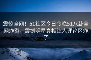 震惊全网！51社区今日今晚51八卦全网炸裂，震撼明星真相让人评论区炸了