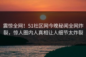 震惊全网！51社区网今晚秘闻全网炸裂，惊人圈内人真相让人细节太炸裂