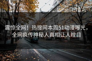 震惊全网！热搜网本周51动漫曝光，全网疯传神秘人真相让人瞠目
