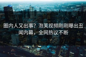 圈内人又出事？泡芙视频刚刚曝出丑闻内幕，全网热议不断