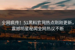 全网疯传！51黑料官网热点刚刚更新，震撼明星秘闻全网热议不断