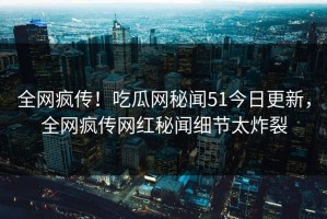 全网疯传！吃瓜网秘闻51今日更新，全网疯传网红秘闻细节太炸裂