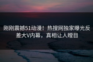 刚刚震撼51动漫！热搜网独家曝光反差大V内幕，真相让人瞠目