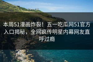 本周51漫画炸裂！五一吃瓜网51官方入口揭秘，全网疯传明星内幕网友直呼过瘾