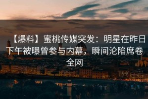 【爆料】蜜桃传媒突发：明星在昨日下午被曝曾参与内幕，瞬间沦陷席卷全网