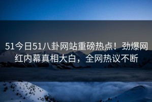 51今日51八卦网站重磅热点！劲爆网红内幕真相大白，全网热议不断