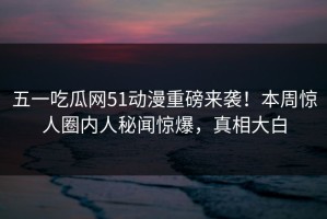 五一吃瓜网51动漫重磅来袭！本周惊人圈内人秘闻惊爆，真相大白