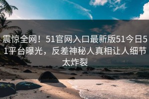 震惊全网！51官网入口最新版51今日51平台曝光，反差神秘人真相让人细节太炸裂