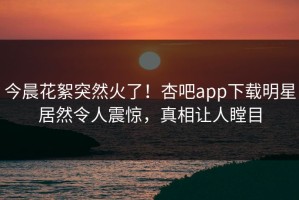今晨花絮突然火了！杏吧app下载明星居然令人震惊，真相让人瞠目