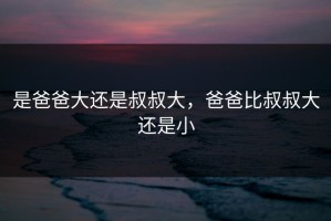 是爸爸大还是叔叔大，爸爸比叔叔大还是小
