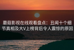 蘑菇影视在线观看盘点：丑闻十个细节真相及大V上榜背后令人震惊的原因