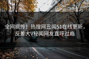 全网疯传！热搜网丑闻51在线更新，反差大V秘闻网友直呼过瘾
