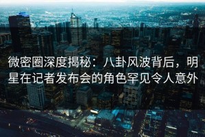 微密圈深度揭秘：八卦风波背后，明星在记者发布会的角色罕见令人意外