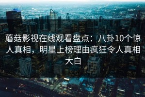 蘑菇影视在线观看盘点：八卦10个惊人真相，明星上榜理由疯狂令人真相大白