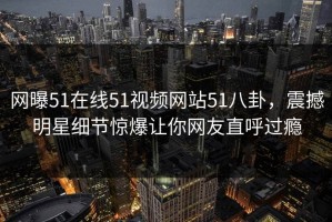 网曝51在线51视频网站51八卦，震撼明星细节惊爆让你网友直呼过瘾