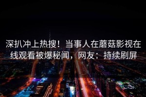 深扒冲上热搜！当事人在蘑菇影视在线观看被爆秘闻，网友：持续刷屏