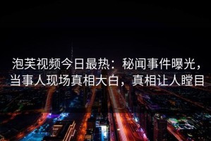泡芙视频今日最热：秘闻事件曝光，当事人现场真相大白，真相让人瞠目