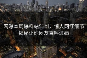 网曝本周爆料站51bl，惊人网红细节揭秘让你网友直呼过瘾