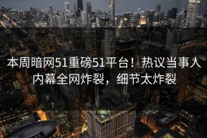 本周暗网51重磅51平台！热议当事人内幕全网炸裂，细节太炸裂