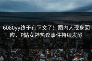 6080yy终于有下文了！圈内人现身回应，P站女神热议事件持续发酵