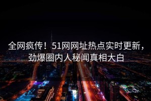 全网疯传！51网网址热点实时更新，劲爆圈内人秘闻真相大白