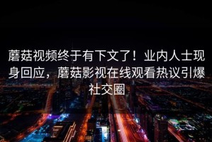 蘑菇视频终于有下文了！业内人士现身回应，蘑菇影视在线观看热议引爆社交圈