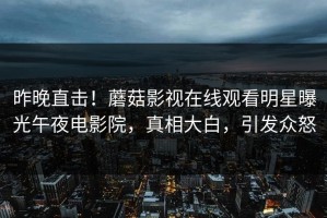 昨晚直击！蘑菇影视在线观看明星曝光午夜电影院，真相大白，引发众怒