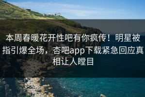 本周春暖花开性吧有你疯传！明星被指引爆全场，杏吧app下载紧急回应真相让人瞠目